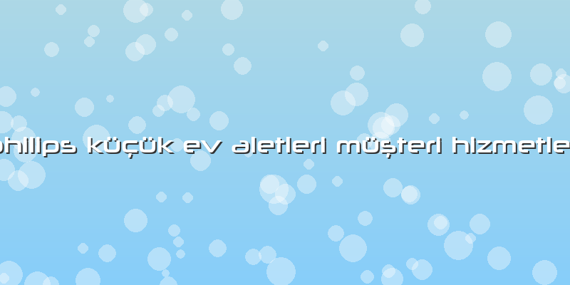 Philips Küçük Ev Aletleri Müşteri Hizmetleri