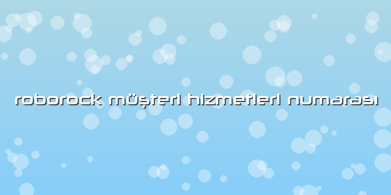 Roborock Müşteri Hizmetleri Numarası