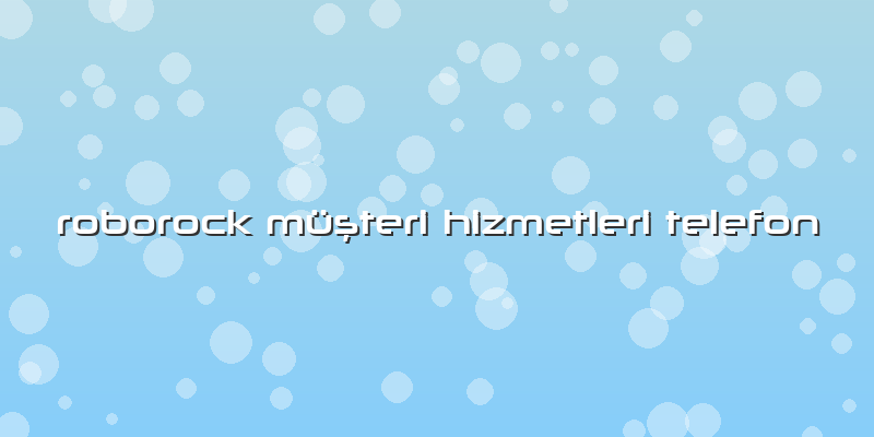 Roborock Özel Müşteri Hizmetleri Telefon