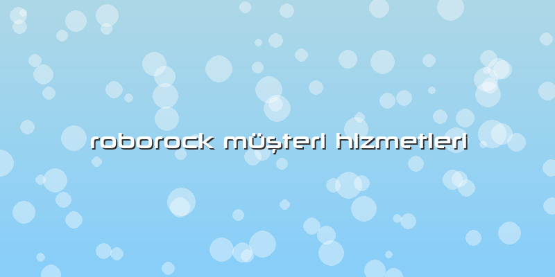 Roborock Özel Servis Müşteri Hizmetleri