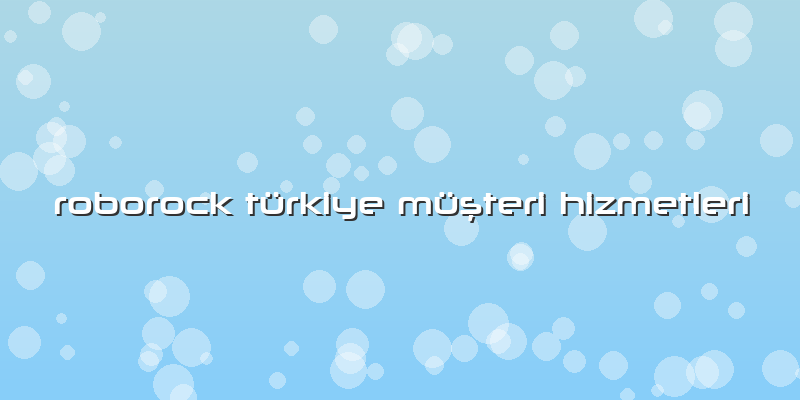 Roborock Türkiye özel Müşteri Hizmetleri