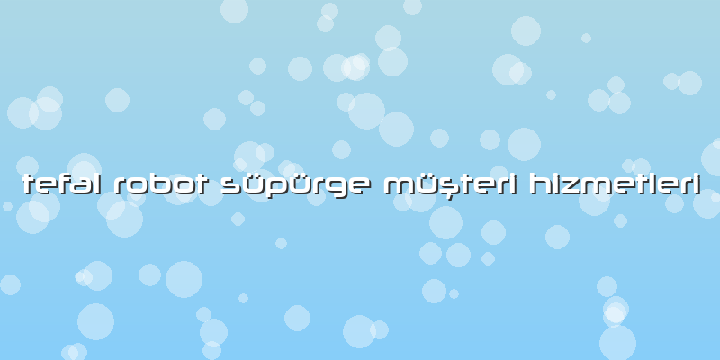 Tefal Robot Süpürge Müşteri Hizmetleri